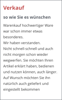 Verkauf  so wie Sie es wnschen Warenkauf hochwertiger Ware war schon immer etwas besonderes.  Wir haben verstanden.  Nicht schnell-schnell und auch nicht morgen schon wieder wegwerfen. Sie mchten Ihren Artikel erklrt haben, bedienen und nutzen knnen, auch lnger. Auf Wunsch mchten Sie ihn natrlich auch geliefert und eingestellt bekommen